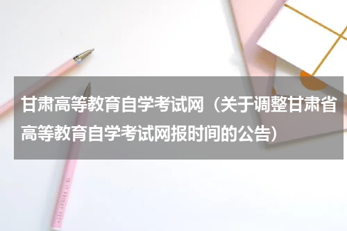 甘肃高等教育自学考试网（关于调整甘肃省高等教育自学考试网报时间的公告）