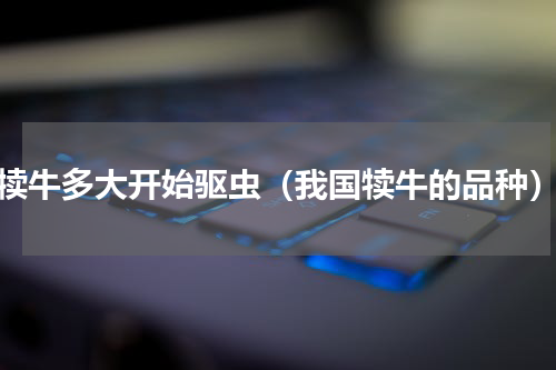 犊牛多大开始驱虫（我国犊牛的品种）