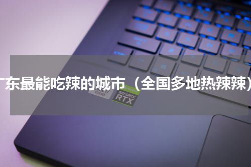 广东最能吃辣的城市（全国多地热辣辣）