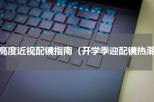 超高度近视配镜指南（开学季迎配镜热潮）