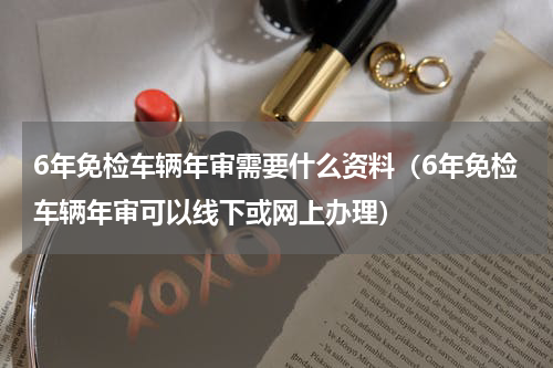 6年免检车辆年审需要什么资料（6年免检车辆年审可以线下或网上办理）