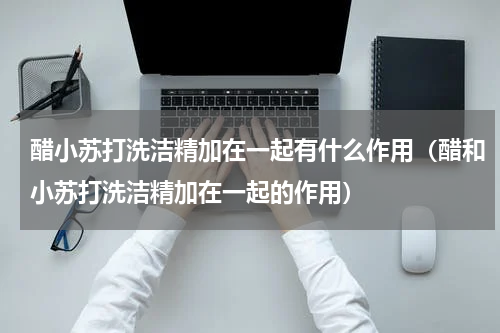 醋小苏打洗洁精加在一起有什么作用（醋和小苏打洗洁精加在一起的作用）