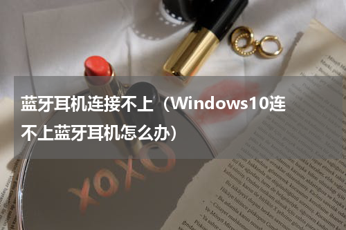 蓝牙耳机连接不上（Windows10连不上蓝牙耳机怎么办）