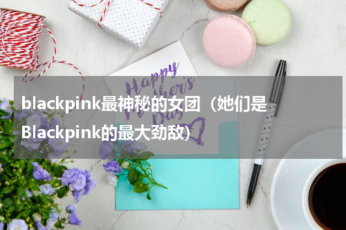 blackpink最神秘的女团（她们是Blackpink的最大劲敌）
