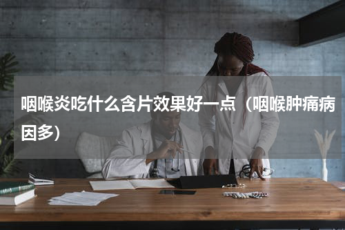 咽喉炎吃什么含片效果好一点（咽喉肿痛病因多）
