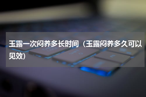 玉露一次闷养多长时间（玉露闷养多久可以见效）