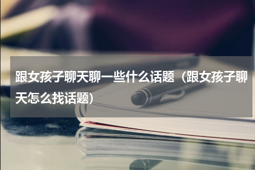 跟女孩子聊天聊一些什么话题（跟女孩子聊天怎么找话题）