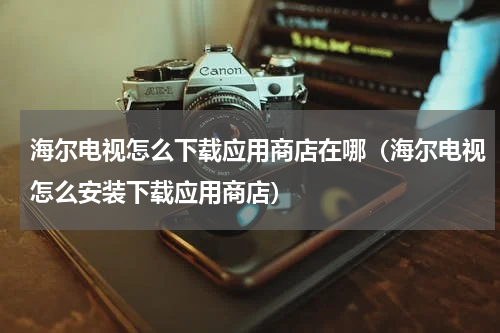 海尔电视怎么下载应用商店在哪（海尔电视怎么安装下载应用商店）