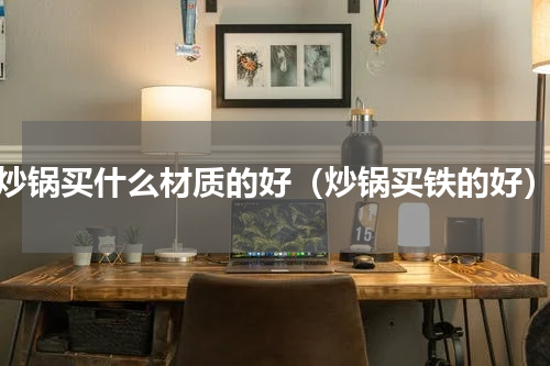 炒锅买什么材质的好（炒锅买铁的好）