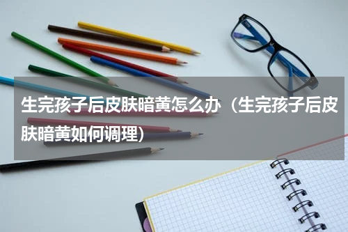 生完孩子后皮肤暗黄怎么办（生完孩子后皮肤暗黄如何调理）