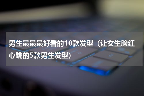 男生最最最好看的10款发型（让女生脸红心跳的5款男生发型）
