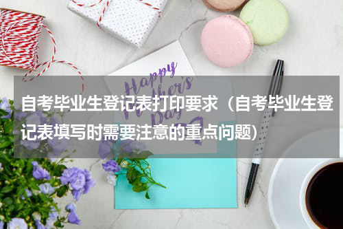 自考毕业生登记表打印要求（自考毕业生登记表填写时需要注意的重点问题）