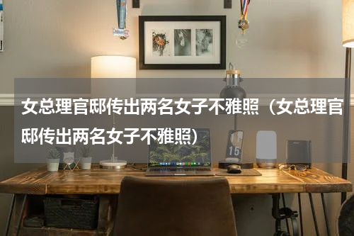 女总理官邸传出两名女子不雅照（女总理官邸传出两名女子不雅照）