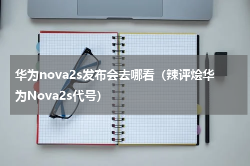 华为nova2s发布会去哪看（辣评烩华为Nova2s代号）