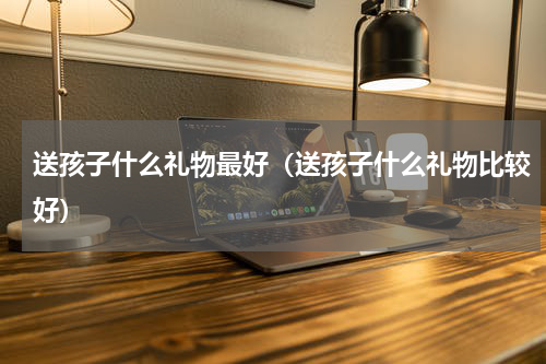送孩子什么礼物最好（送孩子什么礼物比较好）