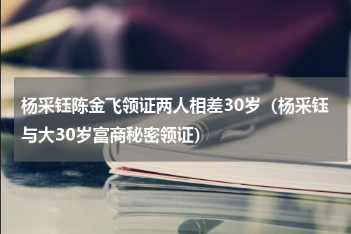 杨采钰陈金飞领证两人相差30岁（杨采钰与大30岁富商秘密领证）