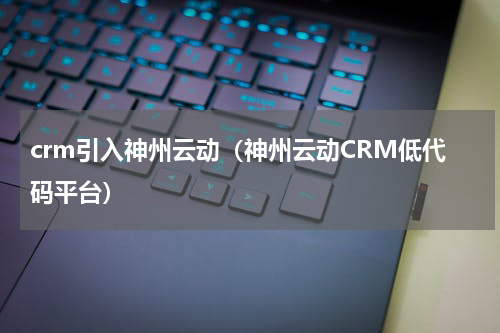 crm引入神州云动（神州云动CRM低代码平台）