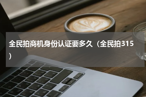 全民拍商机身份认证要多久（全民拍315）