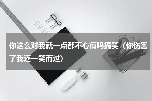 你这么对我就一点都不心痛吗搞笑（你伤害了我还一笑而过）