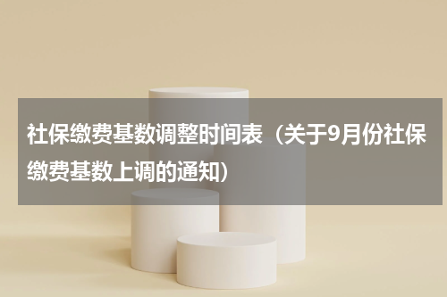 社保缴费基数调整时间表（关于9月份社保缴费基数上调的通知）