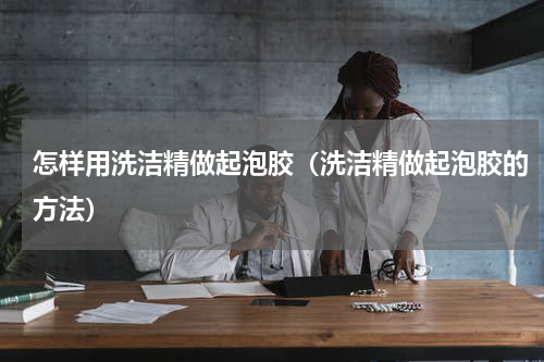 怎样用洗洁精做起泡胶（洗洁精做起泡胶的方法）