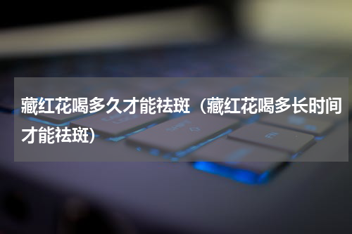 藏红花喝多久才能祛斑（藏红花喝多长时间才能祛斑）