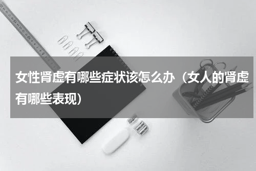 女性肾虚有哪些症状该怎么办（女人的肾虚有哪些表现）