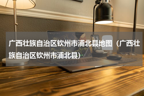 广西壮族自治区钦州市浦北县地图（广西壮族自治区钦州市浦北县）