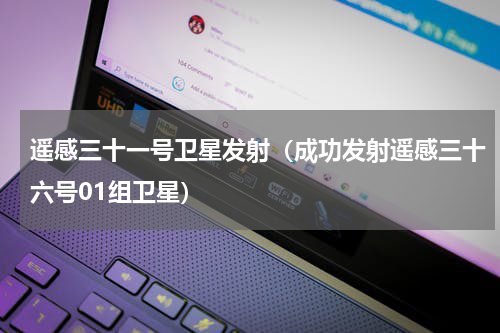 遥感三十一号卫星发射（成功发射遥感三十六号01组卫星）