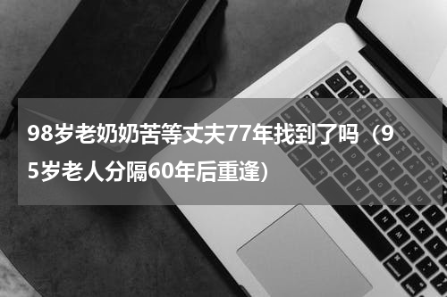 98岁老奶奶苦等丈夫77年找到了吗（95岁老人分隔60年后重逢）