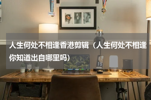 人生何处不相逢香港剪辑（人生何处不相逢你知道出自哪里吗）