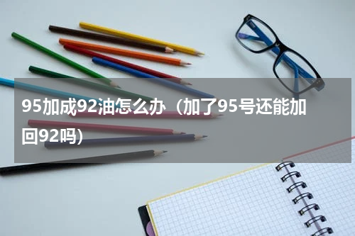 95加成92油怎么办（加了95号还能加回92吗）