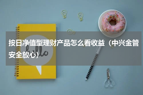 按日净值型理财产品怎么看收益（中兴金管安全放心）