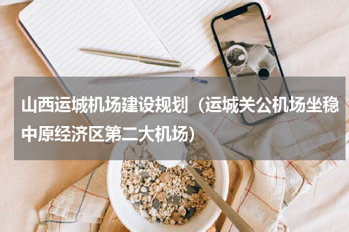 山西运城机场建设规划（运城关公机场坐稳中原经济区第二大机场）