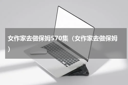 女作家去做保姆570集（女作家去做保姆）