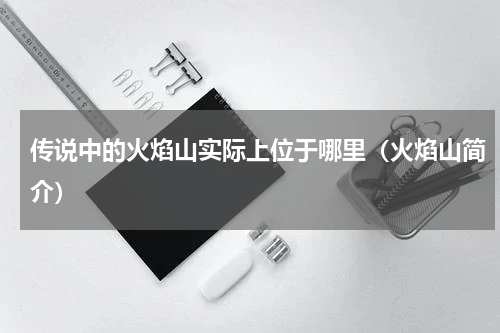 传说中的火焰山实际上位于哪里（火焰山简介）
