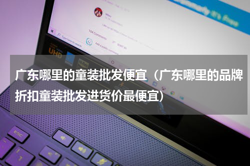 广东哪里的童装批发便宜（广东哪里的品牌折扣童装批发进货价最便宜）