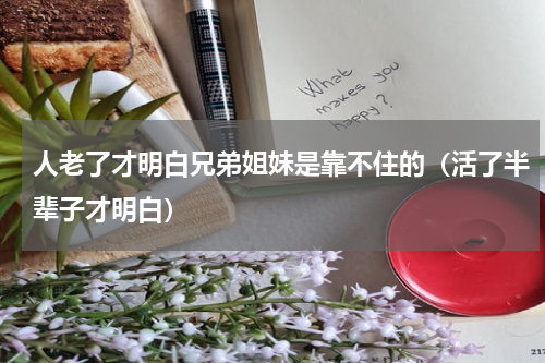 人老了才明白兄弟姐妹是靠不住的（活了半辈子才明白）