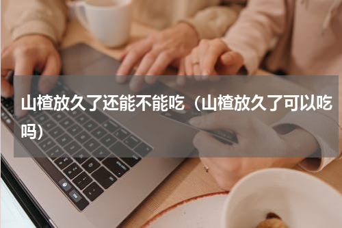 山楂放久了还能不能吃（山楂放久了可以吃吗）
