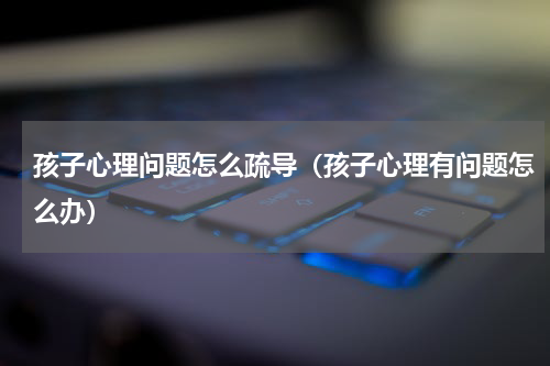 孩子心理问题怎么疏导（孩子心理有问题怎么办）