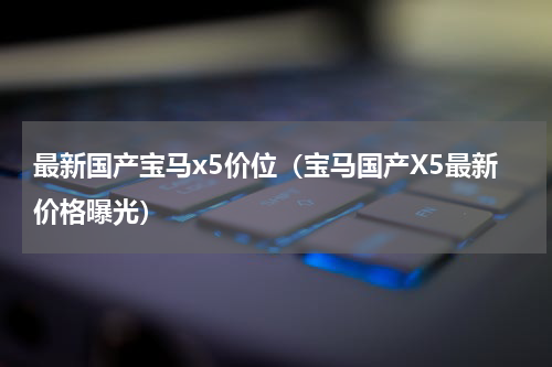 最新国产宝马x5价位（宝马国产X5最新价格曝光）