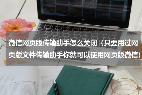 微信网页版传输助手怎么关闭（只要用过网页版文件传输助手你就可以使用网页版微信）