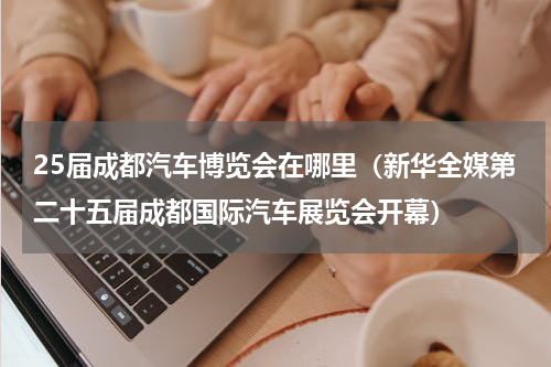 25届成都汽车博览会在哪里（新华全媒第二十五届成都国际汽车展览会开幕）