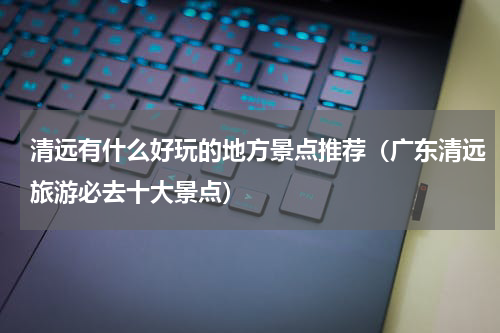 清远有什么好玩的地方景点推荐（广东清远旅游必去十大景点）