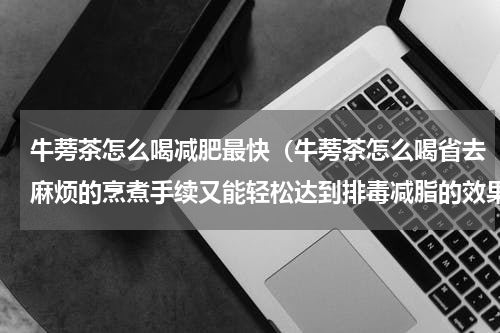 牛蒡茶怎么喝减肥最快（牛蒡茶怎么喝省去麻烦的烹煮手续又能轻松达到排毒减脂的效果）