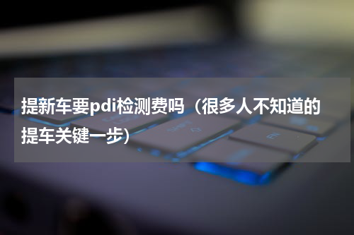 提新车要pdi检测费吗（很多人不知道的提车关键一步）