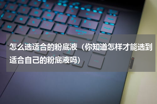 怎么选适合的粉底液（你知道怎样才能选到适合自己的粉底液吗）