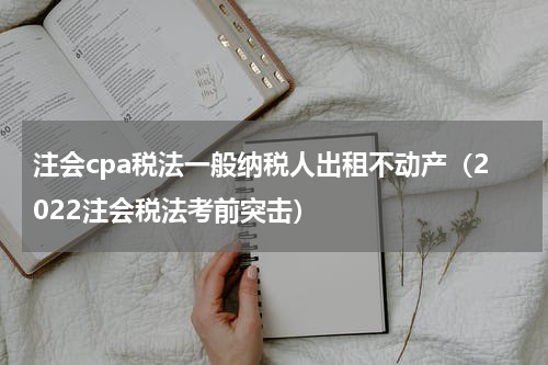 注会cpa税法一般纳税人出租不动产（2022注会税法考前突击）