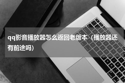 qq影音播放器怎么返回老版本（播放器还有前途吗）