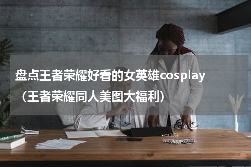 盘点王者荣耀好看的女英雄cosplay（王者荣耀同人美图大福利）